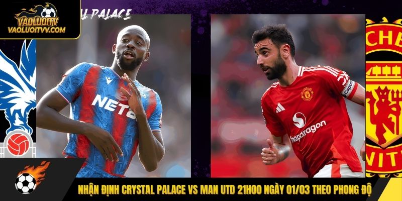 Nhận định Crystal Palace vs Man Utd 21h00 ngày 01/03 theo phong độ