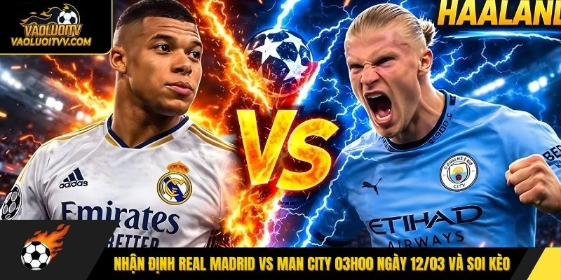 Nhận định Real Madrid vs Man City 03h00 ngày 12/03 và soi kèo 